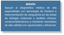 MISIÓN Apoyar al diagnóstico médico de alta especialidad con tecnología de frontera e instrumentación de vanguardia en las áreas de biología molecular y análisis clínicos, comprometiéndonos a mantener resultados de alta calidad con oportunidad y eficiencia.